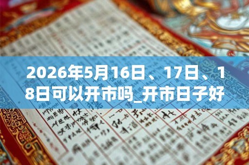 2026年5月16日、17日、18日可以开市吗_开市日子好吗 2026年5月16日、17日、18日可以开市吗_开市日子好吗