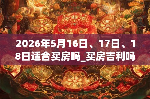2026年5月16日、17日、18日适合买房吗_买房吉利吗