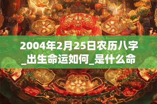 2004年2月25日农历八字_出生命运如何_是什么命 2004年2月25日农历八字_出生命运如何_是什么命