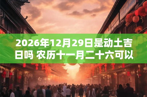 2026年12月29日是动土吉日吗 农历十一月二十六可以开工动土吗 2026年12月29日是动土吉日吗 农历十一月二十六可以开工动土吗