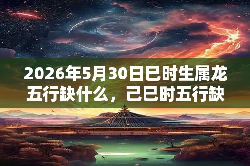 2026年5月30日巳时生属龙五行缺什么,己巳时五行缺什么 2026年5月30日巳时生属龙五行缺什么,己巳时五行缺什么