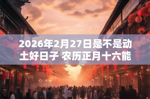 2026年2月27日是不是动土好日子 农历正月十六能动土吗