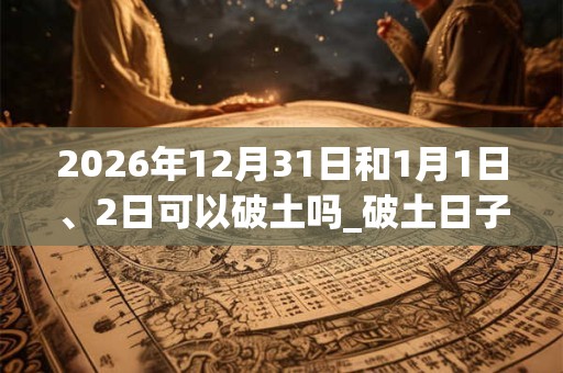 2026年12月31日和1月1日、2日可以破土吗_破土日子好吗 2026年12月31日和1月1日、2日可以破土吗_破土日子好吗