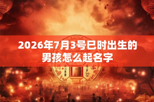 2026年7月3号巳时出生的男孩怎么起名字 2026年7月3号巳时出生的男孩怎么起名字