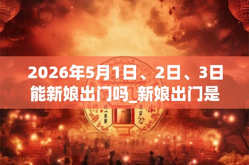 2026年5月1日、2日、3日能新娘出门吗_新娘出门是吉日吗 2026年5月1日、2日、3日能新娘出门吗_新娘出门是吉日吗