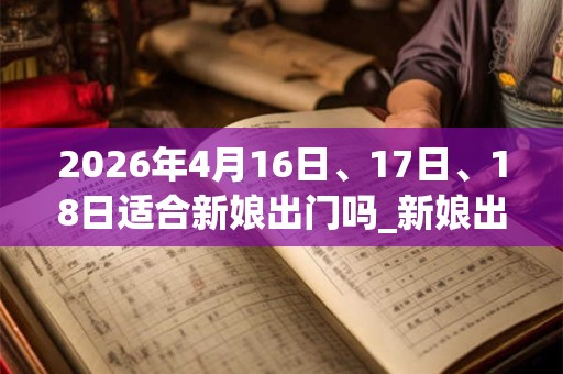 2026年4月16日、17日、18日适合新娘出门吗_新娘出门吉利吗 2026年4月16日、17日、18日适合新娘出门吗_新娘出门吉利吗