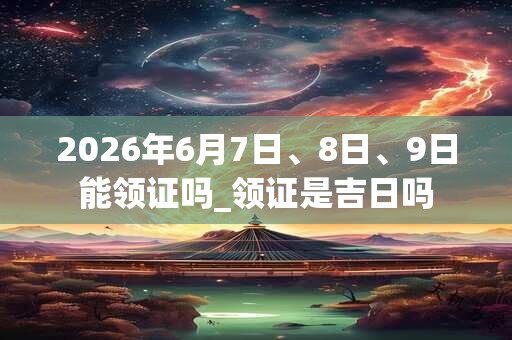 2026年6月7日、8日、9日能领证吗_领证是吉日吗
