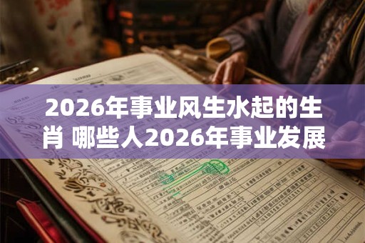 2026年事业风生水起的生肖 哪些人2026年事业发展不错 2026年事业风生水起的生肖 哪些人2026年事业发展不错