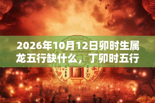 2026年10月12日卯时生属龙五行缺什么,丁卯时五行缺什么 2026年10月12日卯时生属龙五行缺什么,丁卯时五行缺什么