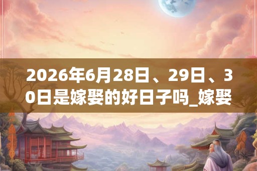 2026年6月28日、29日、30日是嫁娶的好日子吗_嫁娶可以吗 2026年6月28日、29日、30日是嫁娶的好日子吗_嫁娶可以吗