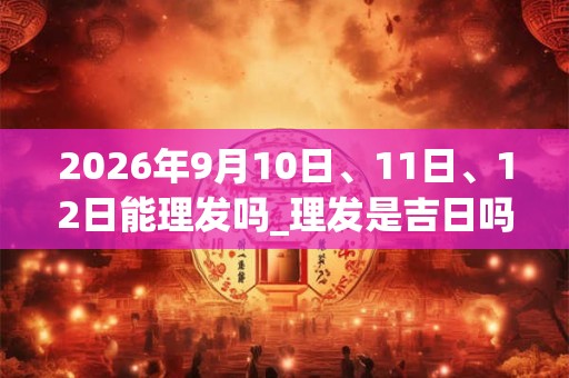 2026年9月10日、11日、12日能理发吗_理发是吉日吗 2026年9月10日、11日、12日能理发吗_理发是吉日吗