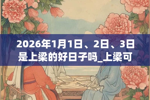 2026年1月1日、2日、3日是上梁的好日子吗_上梁可以吗