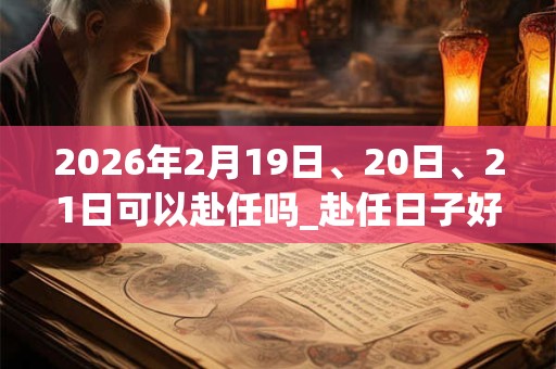 2026年2月19日、20日、21日可以赴任吗_赴任日子好吗 2026年2月19日、20日、21日可以赴任吗_赴任日子好吗