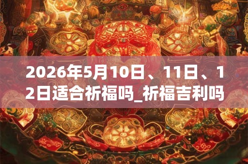 2026年5月10日、11日、12日适合祈福吗_祈福吉利吗