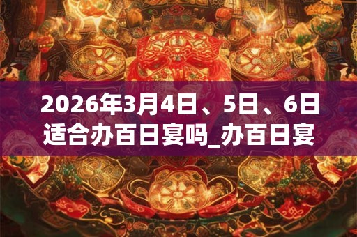 2026年3月4日、5日、6日适合办百日宴吗_办百日宴吉利吗 2026年3月4日、5日、6日适合办百日宴吗_办百日宴吉利吗