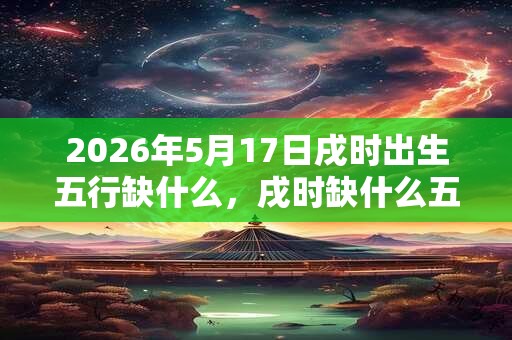 2026年5月17日戌时出生五行缺什么,戌时缺什么五行 2026年5月17日戌时出生五行缺什么,戌时缺什么五行