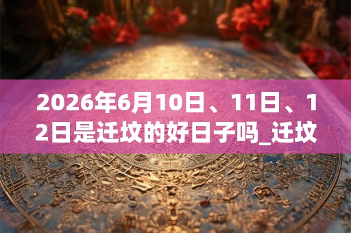 2026年6月10日、11日、12日是迁坟的好日子吗_迁坟可以吗