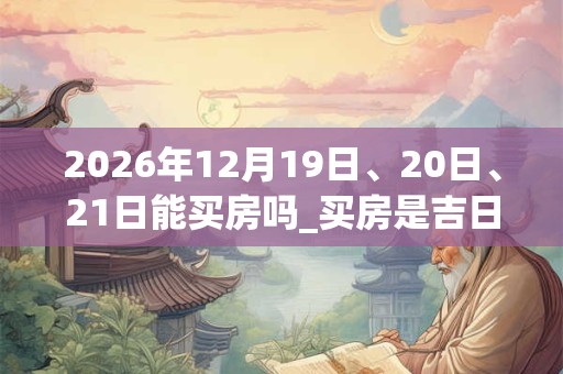 2026年12月19日、20日、21日能买房吗_买房是吉日吗 2026年12月19日、20日、21日能买房吗_买房是吉日吗