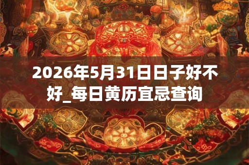 2026年5月31日日子好不好_每日黄历宜忌查询 2026年5月31日日子好不好_每日黄历宜忌查询