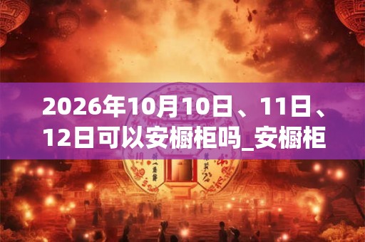 2026年10月10日、11日、12日可以安橱柜吗_安橱柜日子好吗 2026年10月10日、11日、12日可以安橱柜吗_安橱柜日子好吗