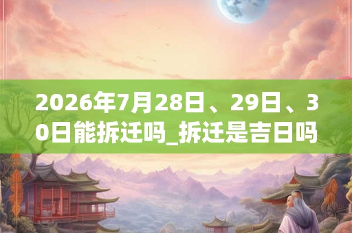 2026年7月28日、29日、30日能拆迁吗_拆迁是吉日吗 2026年7月28日、29日、30日能拆迁吗_拆迁是吉日吗