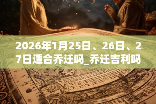 2026年1月25日、26日、27日适合乔迁吗_乔迁吉利吗 2026年1月25日、26日、27日适合乔迁吗_乔迁吉利吗