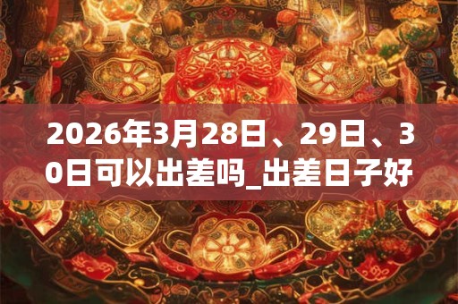 2026年3月28日、29日、30日可以出差吗_出差日子好吗 2026年3月28日、29日、30日可以出差吗_出差日子好吗