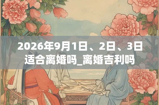 2026年9月1日、2日、3日适合离婚吗_离婚吉利吗 2026年9月1日、2日、3日适合离婚吗_离婚吉利吗