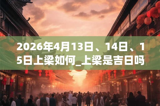 2026年4月13日、14日、15日上梁如何_上梁是吉日吗 2026年4月13日、14日、15日上梁如何_上梁是吉日吗
