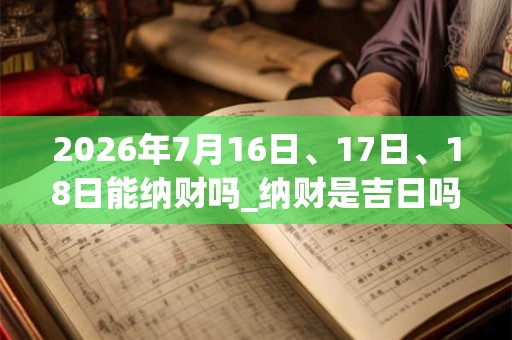 2026年7月16日、17日、18日能纳财吗_纳财是吉日吗