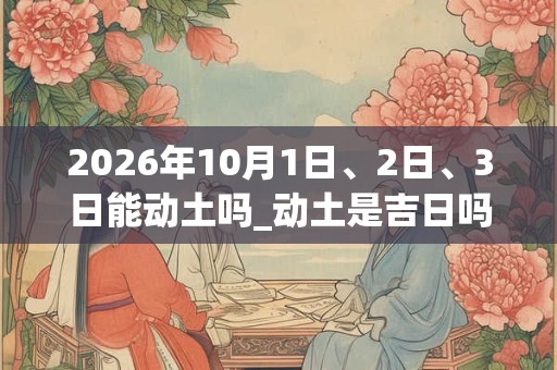 2026年10月1日、2日、3日能动土吗_动土是吉日吗