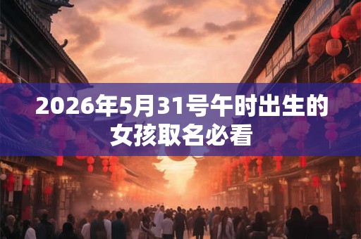 2026年5月31号午时出生的女孩取名必看 2026年5月31号午时出生的女孩取名必看