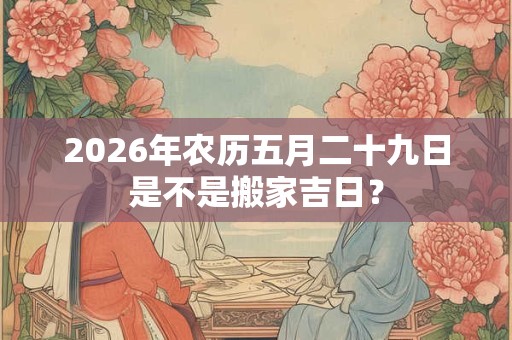 2026年农历五月二十九日是不是搬家吉日? 2026年农历五月二十九日是不是搬家吉日?
