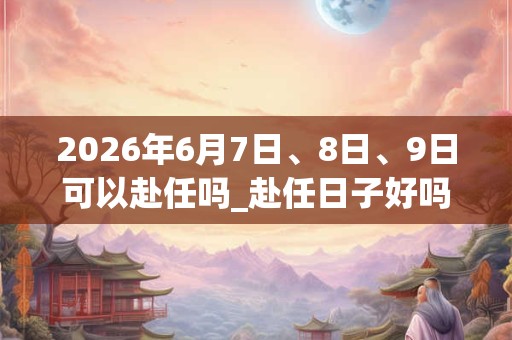 2026年6月7日、8日、9日可以赴任吗_赴任日子好吗 2026年6月7日、8日、9日可以赴任吗_赴任日子好吗