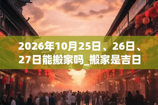 2026年10月25日、26日、27日能搬家吗_搬家是吉日吗