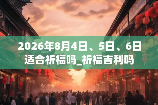 2026年8月4日、5日、6日适合祈福吗_祈福吉利吗