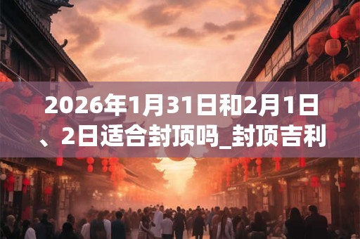 2026年1月31日和2月1日、2日适合封顶吗_封顶吉利吗