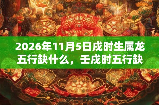 2026年11月5日戌时生属龙五行缺什么，壬戌时五行缺什么