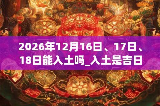 2026年12月16日、17日、18日能入土吗_入土是吉日吗