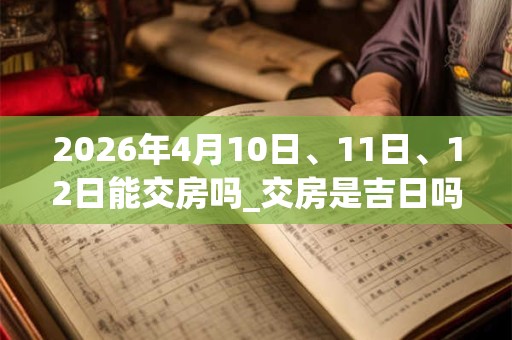 2026年4月10日、11日、12日能交房吗_交房是吉日吗