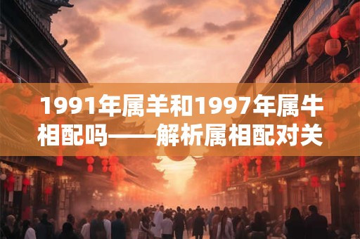 1991年属羊和1997年属牛相配吗——解析属相配对关系