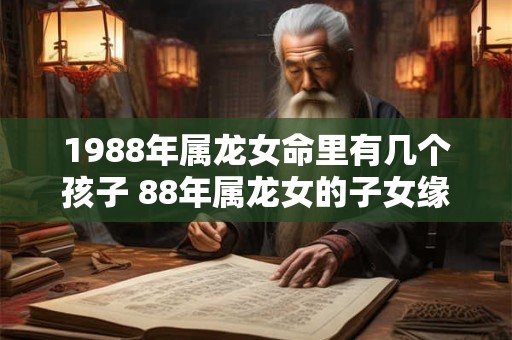 1988年属龙女命里有几个孩子 88年属龙女的子女缘