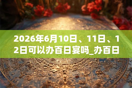 2026年6月10日、11日、12日可以办百日宴吗_办百日宴日子好吗 2026年6月10日、11日、12日可以办百日宴吗_办百日宴日子好吗