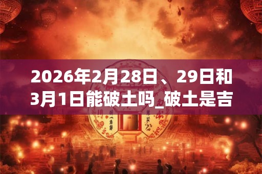 2026年2月28日、29日和3月1日能破土吗_破土是吉日吗