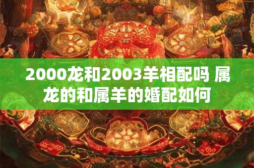 2000龙和2003羊相配吗 属龙的和属羊的婚配如何