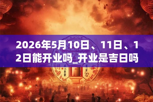 2026年5月10日、11日、12日能开业吗_开业是吉日吗 2026年5月10日、11日、12日能开业吗_开业是吉日吗