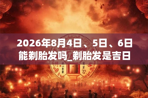 2026年8月4日、5日、6日能剃胎发吗_剃胎发是吉日吗