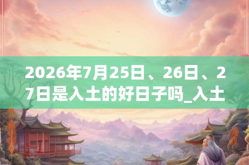 2026年7月25日、26日、27日是入土的好日子吗_入土可以吗