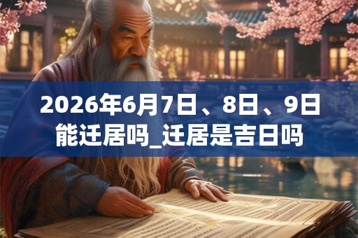 2026年6月7日、8日、9日能迁居吗_迁居是吉日吗