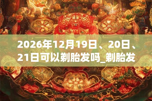 2026年12月19日、20日、21日可以剃胎发吗_剃胎发日子好吗 2026年12月19日、20日、21日可以剃胎发吗_剃胎发日子好吗